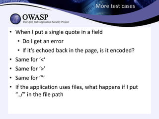 More test cases



• When I put a single quote in a field
   • Do I get an error
   • If it’s echoed back in the page, is it encoded?
• Same for ‘<‘
• Same for ‘>’
• Same for ‘”’
• If the application uses files, what happens if I put
  “../” in the file path
 