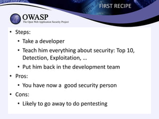 FIRST RECIPE



• Steps:
   • Take a developer
   • Teach him everything about security: Top 10,
     Detection, Exploitation, …
   • Put him back in the development team
• Pros:
   • You have now a good security person
• Cons:
   • Likely to go away to do pentesting
 