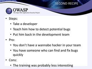 SECOND RECIPE



• Steps:
   • Take a developer
   • Teach him how to detect potential bugs
   • Put him back in the development team
• Pro:
   • You don’t have a wannabe hacker in your team
   • You have someone who can find and fix bugs
     quickly
• Cons:
   • The training was probably less interesting
 