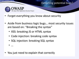 Detecting potential bugs?



• Forget everything you know about security

• Aside from business logic bugs… most security issues
  are based on: “Breaking the syntax”
   • XSS: breaking JS or HTML syntax
   • Code injection: breaking code syntax
   • SQL injection: breaking SQL syntax
   • …

• You just need to explain that correctly
 
