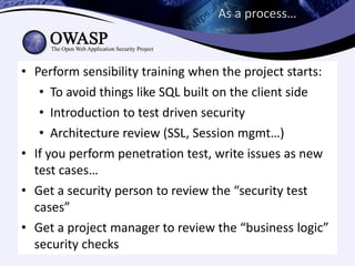 As a process…



• Perform sensibility training when the project starts:
   • To avoid things like SQL built on the client side
   • Introduction to test driven security
   • Architecture review (SSL, Session mgmt…)
• If you perform penetration test, write issues as new
  test cases…
• Get a security person to review the “security test
  cases”
• Get a project manager to review the “business logic”
  security checks
 