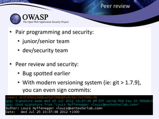 Peer review



• Pair programming and security:
   • junior/senior team
   • dev/security team

• Peer review and security:
   • Bug spotted earlier
   • With modern versioning system (ie: git > 1.7.9),
     you can even sign commits:
 