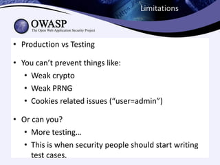 Limitations



• Production vs Testing

• You can’t prevent things like:
   • Weak crypto
   • Weak PRNG
   • Cookies related issues (“user=admin”)

• Or can you?
   • More testing…
   • This is when security people should start writing
     test cases.
 