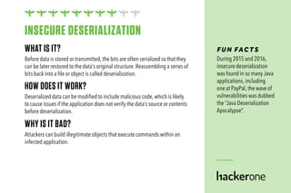 WHAT IS IT?
Before data is stored or transmitted, the bits are often serialized so that they
can be later restored to the data’s original structure. Reassembling a series of
bits back into a file or object is called deserialization.
HOW DOES IT WORK?
Deserialized data can be modified to include malicious code, which is likely
to cause issues if the application does not verify the data’s source or contents
before deserialization.
WHY IS IT BAD?
Attackers can build illegitimate objects that execute commands within an
infected application.
FUN FAC TS
During 2015 and 2016,
insecure deserialization
was found in so many Java
applications, including
one at PayPal, the wave of
vulnerabilities was dubbed
the “Java Deserialization
Apocalypse”.
INSECURE DESERIALIZATION
 