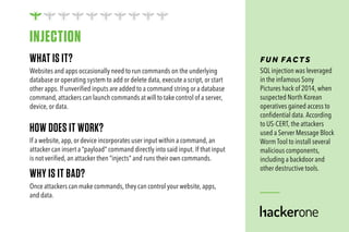 WHAT IS IT?
Websites and apps occasionally need to run commands on the underlying
database or operating system to add or delete data, execute a script, or start
other apps. If unverified inputs are added to a command string or a database
command, attackers can launch commands at will to take control of a server,
device, or data.
HOW DOES IT WORK?
If a website, app, or device incorporates user input within a command, an
attacker can insert a “payload” command directly into said input. If that input
is not verified, an attacker then “injects” and runs their own commands.
WHY IS IT BAD?
Once attackers can make commands, they can control your website, apps,
and data.
FUN FAC TS
SQL injection was leveraged
in the infamous Sony
Pictures hack of 2014, when
suspected North Korean
operatives gained access to
confidential data. According
to US-CERT, the attackers
used a Server Message Block
Worm Tool to install several
malicious components,
including a backdoor and
other destructive tools.
INJECTION
 