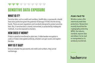 WHAT IS IT?
Sensitive data, such as credit card numbers, health data, or passwords, should
have extra protection given the potential of damage if it falls into the wrong
hands. There are even regulations and standards designed to protect sensitive
data. But, if sensitive data is stored, transmitted, or protected by inadequate
methods, it can be exposed to attackers.
HOW DOES IT WORK?
If data is stored or transferred as plain text, if older/weaker encryption is
used, or if data is decrypted carelessly, attackers can gain access and exploit
the data.
WHY IS IT BAD?
Once an attacker has passwords and credit card numbers, they can do
real damage.
FUN FAC TS
Wireless routers offer
notoriously weak data
protections. Researchers
recently found that the
cryptography protecting
WPA2, the industry
standard, exposes data
and allows it to be read
or manipulated as it’s
wirelessly transferred.
SENSITIVE DATA EXPOSURE
 