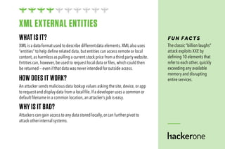 WHAT IS IT?
XML is a data format used to describe different data elements. XML also uses
“entities” to help define related data, but entities can access remote or local
content, as harmless as pulling a current stock price from a third party website.
Entities can, however, be used to request local data or files, which could then
be returned — even if that data was never intended for outside access.
HOW DOES IT WORK?
An attacker sends malicious data lookup values asking the site, device, or app
to request and display data from a local file. If a developer uses a common or
default filename in a common location, an attacker’s job is easy.
WHY IS IT BAD?
Attackers can gain access to any data stored locally, or can further pivot to
attack other internal systems.
FUN FAC TS
The classic “billion laughs”
attack exploits XXE by
defining 10 elements that
refer to each other, quickly
exceeding any available
memory and disrupting
entire services.
XML EXTERNAL ENTITIES
 
