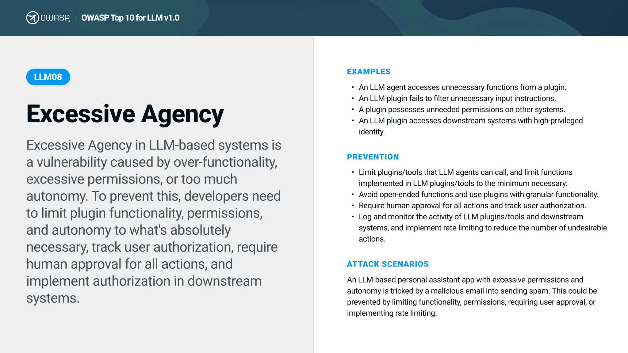 Excessive Agency in LLM-based systems is
a vulnerability caused by over-functionality,
excessive permissions, or too much
autonomy. To prevent this, developers need
to limit plugin functionality, permissions,
and autonomy to what's absolutely
necessary, track user authorization, require
human approval for all actions, and
implement authorization in downstream
systems.
EXAMPLES
An LLM agent accesses unnecessary functions from a plugin
An LLM plugin fails to filter unnecessary input instructions
A plugin possesses unneeded permissions on other systems
An LLM plugin accesses downstream systems with high-privileged
identity.
PREVENTION
ATTACK SCENARIOS
An LLM-based personal assistant app with excessive permissions and
autonomy is tricked by a malicious email into sending spam. This could be
prevented by limiting functionality, permissions, requiring user approval, or
implementing rate limiting.
Excessive Agency
LLM08
OWASPTop10forLLMv1.0
|
Limit plugins/tools that LLM agents can call, and limit functions
implemented in LLM plugins/tools to the minimum necessary
Avoid open-ended functions and use plugins with granular functionality
Require human approval for all actions and track user authorization
Log and monitor the activity of LLM plugins/tools and downstream
systems, and implement rate-limiting to reduce the number of undesirable
actions.
 