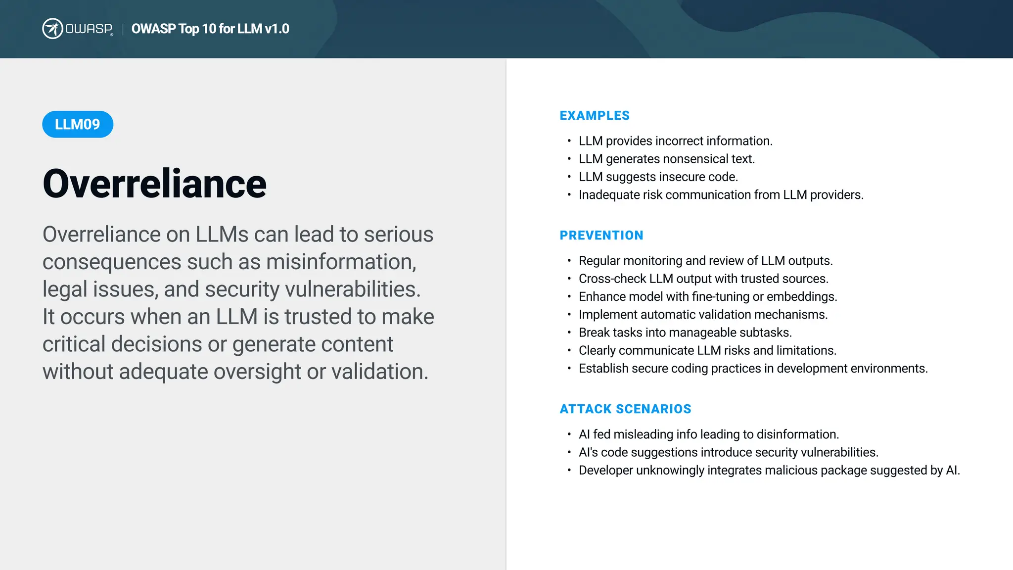Overreliance on LLMs can lead to serious
consequences such as misinformation,
legal issues, and security vulnerabilities.

It occurs when an LLM is trusted to make
critical decisions or generate content
without adequate oversight or validation.
EXAMPLES
LLM provides incorrect information
LLM generates nonsensical text
LLM suggests insecure code
Inadequate risk communication from LLM providers.
PREVENTION
Regular monitoring and review of LLM outputs
Cross-check LLM output with trusted sources
Enhance model with fine-tuning or embeddings
Implement automatic validation mechanisms
Break tasks into manageable subtasks
Clearly communicate LLM risks and limitations
Establish secure coding practices in development environments.
Overreliance
LLM09
ATTACK SCENARIOS
AI fed misleading info leading to disinformation
AI's code suggestions introduce security vulnerabilities
Developer unknowingly integrates malicious package suggested by AI.
OWASPTop10forLLMv1.0
|
 