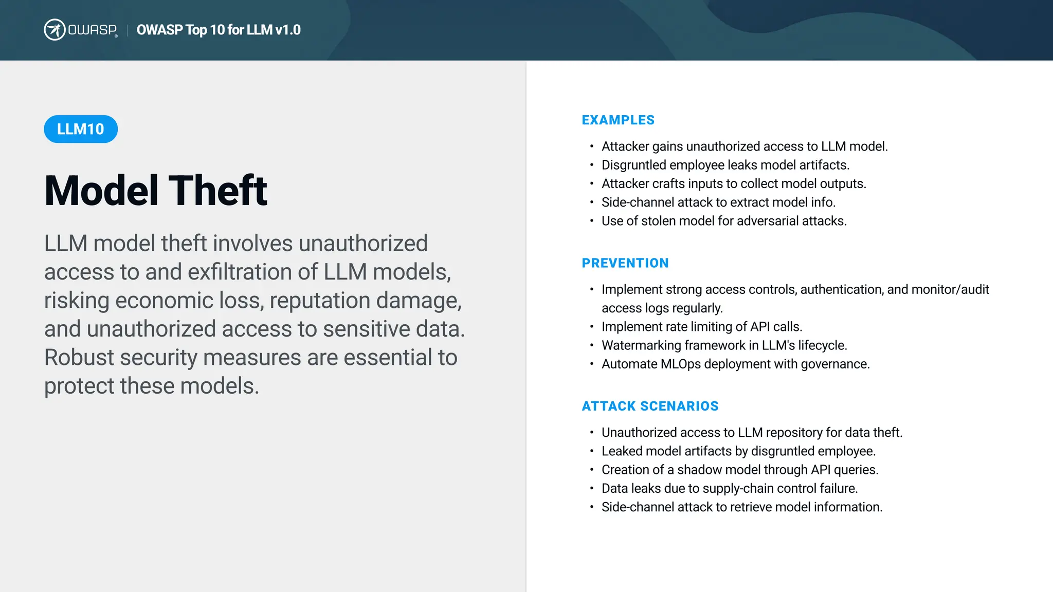 LLM model theft involves unauthorized
access to and exfiltration of LLM models,
risking economic loss, reputation damage,
and unauthorized access to sensitive data.
Robust security measures are essential to
protect these models.
EXAMPLES
Attacker gains unauthorized access to LLM model
Disgruntled employee leaks model artifacts
Attacker crafts inputs to collect model outputs
Side-channel attack to extract model info
Use of stolen model for adversarial attacks.
PREVENTION
Implement strong access controls, authentication, and monitor/audit
access logs regularly
Implement rate limiting of API calls
Watermarking framework in LLM's lifecycle
Automate MLOps deployment with governance.
ATTACK SCENARIOS
Unauthorized access to LLM repository for data theft
Leaked model artifacts by disgruntled employee
Creation of a shadow model through API queries
Data leaks due to supply-chain control failure
Side-channel attack to retrieve model information.
Model Theft
LLM10
OWASPTop 10 for LLM v1.0
|
 