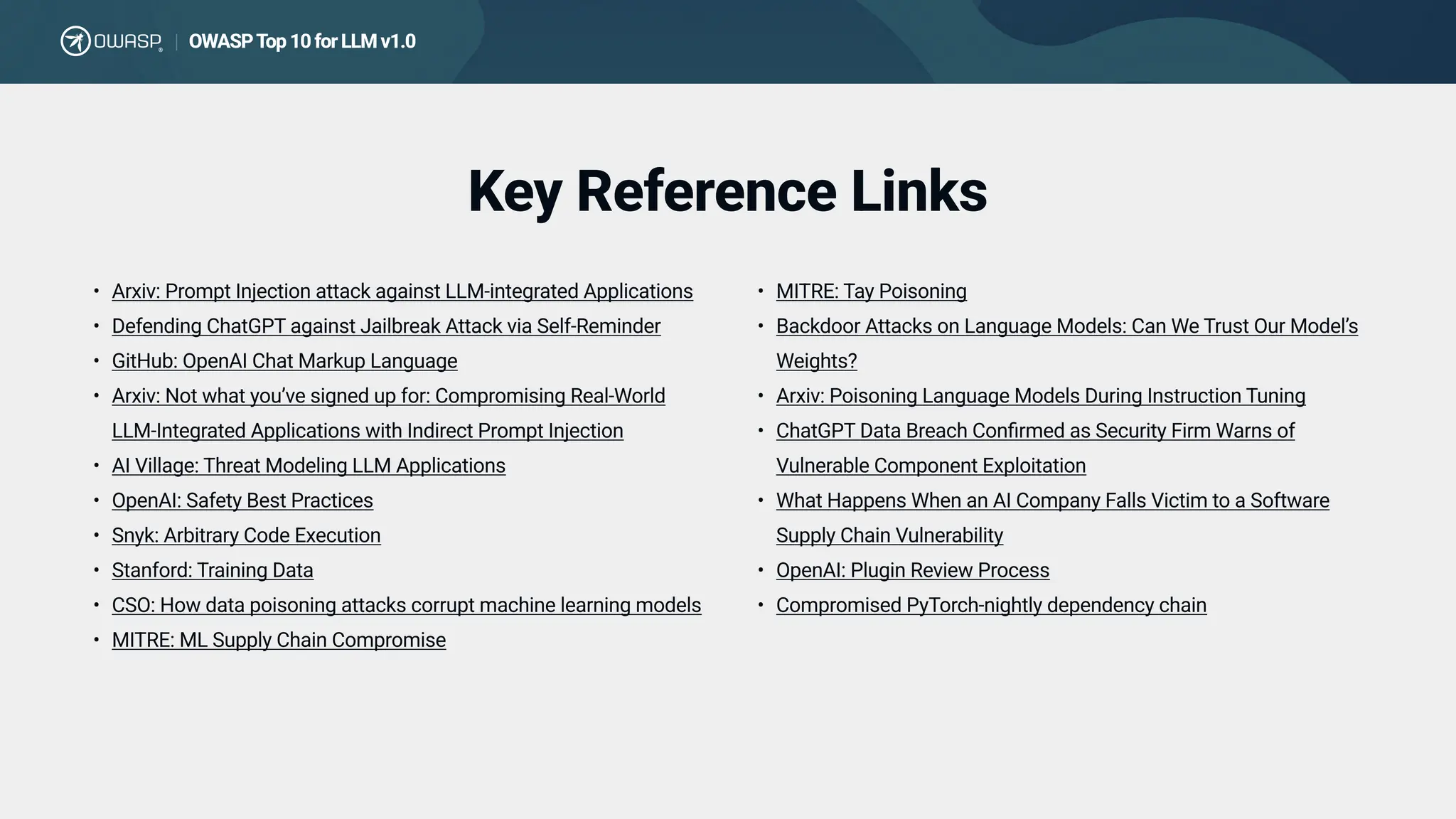 Key Reference Links
Arxiv: Prompt Injection attack against LLM-integrated Application
Defending ChatGPT against Jailbreak Attack via Self-Reminde
GitHub: OpenAI Chat Markup Languag
Arxiv: Not what you’ve signed up for: Compromising Real-World
LLM-Integrated Applications with Indirect Prompt Injectio
AI Village: Threat Modeling LLM Application
OpenAI: Safety Best Practice
Snyk: Arbitrary Code Executio
Stanford: Training Dat
CSO: How data poisoning attacks corrupt machine learning model
MITRE: ML Supply Chain Compromise
MITRE: Tay Poisonin
Backdoor Attacks on Language Models: Can We Trust Our Model’s
Weights
Arxiv: Poisoning Language Models During Instruction Tunin
ChatGPT Data Breach Confirmed as Security Firm Warns of
Vulnerable Component Exploitatio
What Happens When an AI Company Falls Victim to a Software
Supply Chain Vulnerabilit
OpenAI: Plugin Review Proces
Compromised PyTorch-nightly dependency chain
OWASPTop10forLLMv1.0
|
 