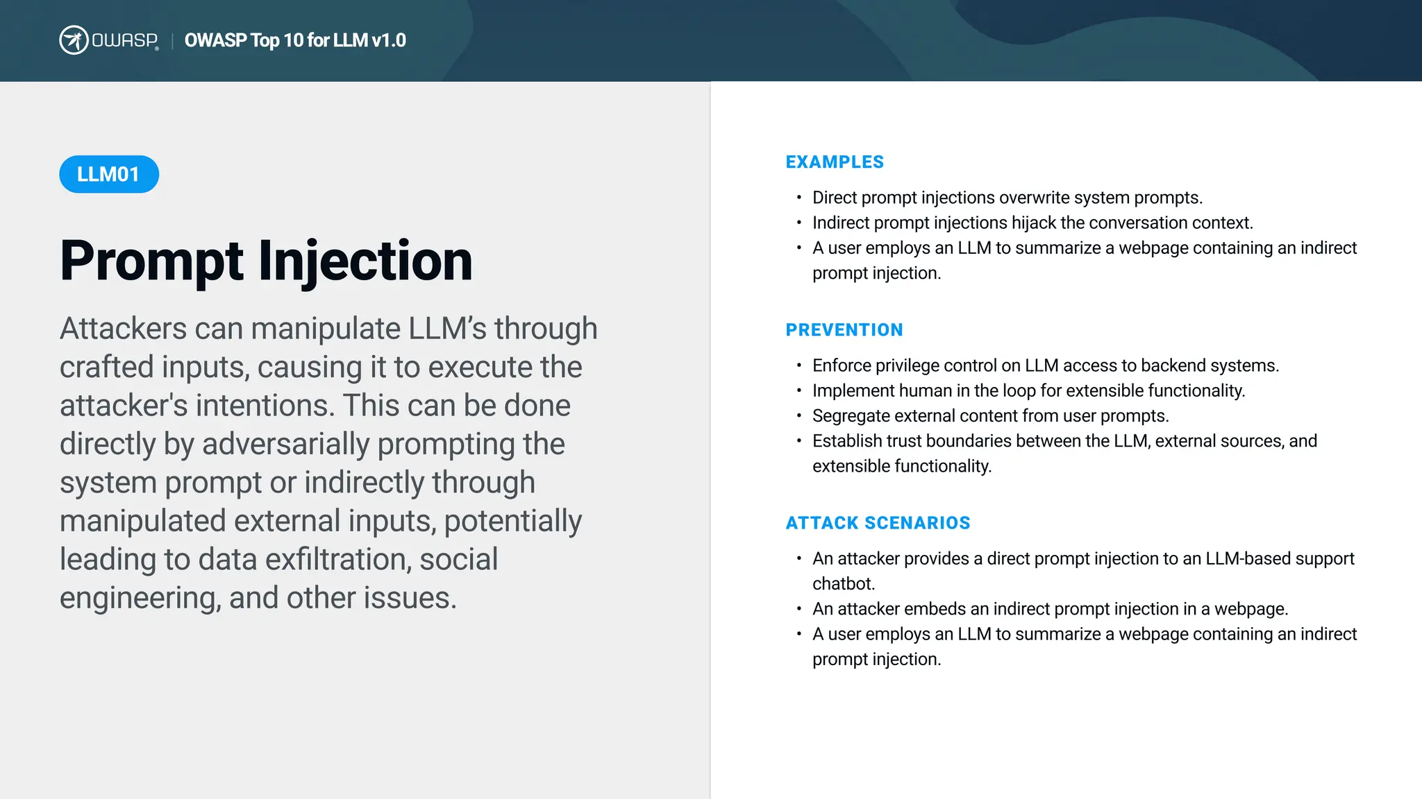 OWASP T
op 10 for LLM v1.0
|
Attackers can manipulate LLM’s through
crafted inputs, causing it to execute the
attacker's intentions. This can be done
directly by adversarially prompting the
system prompt or indirectly through
manipulated external inputs, potentially
leading to data exfiltration, social
engineering, and other issues.
EXAMPLES
Direct prompt injections overwrite system prompts
Indirect prompt injections hijack the conversation context
A user employs an LLM to summarize a webpage containing an indirect
prompt injection.
PREVENTION
Enforce privilege control on LLM access to backend systems
Implement human in the loop for extensible functionality
Segregate external content from user prompts
Establish trust boundaries between the LLM, external sources, and
extensible functionality.
ATTACK SCENARIOS
An attacker provides a direct prompt injection to an LLM-based support
chatbot
An attacker embeds an indirect prompt injection in a webpage
A user employs an LLM to summarize a webpage containing an indirect
prompt injection.
Prompt Injection
LLM01
 