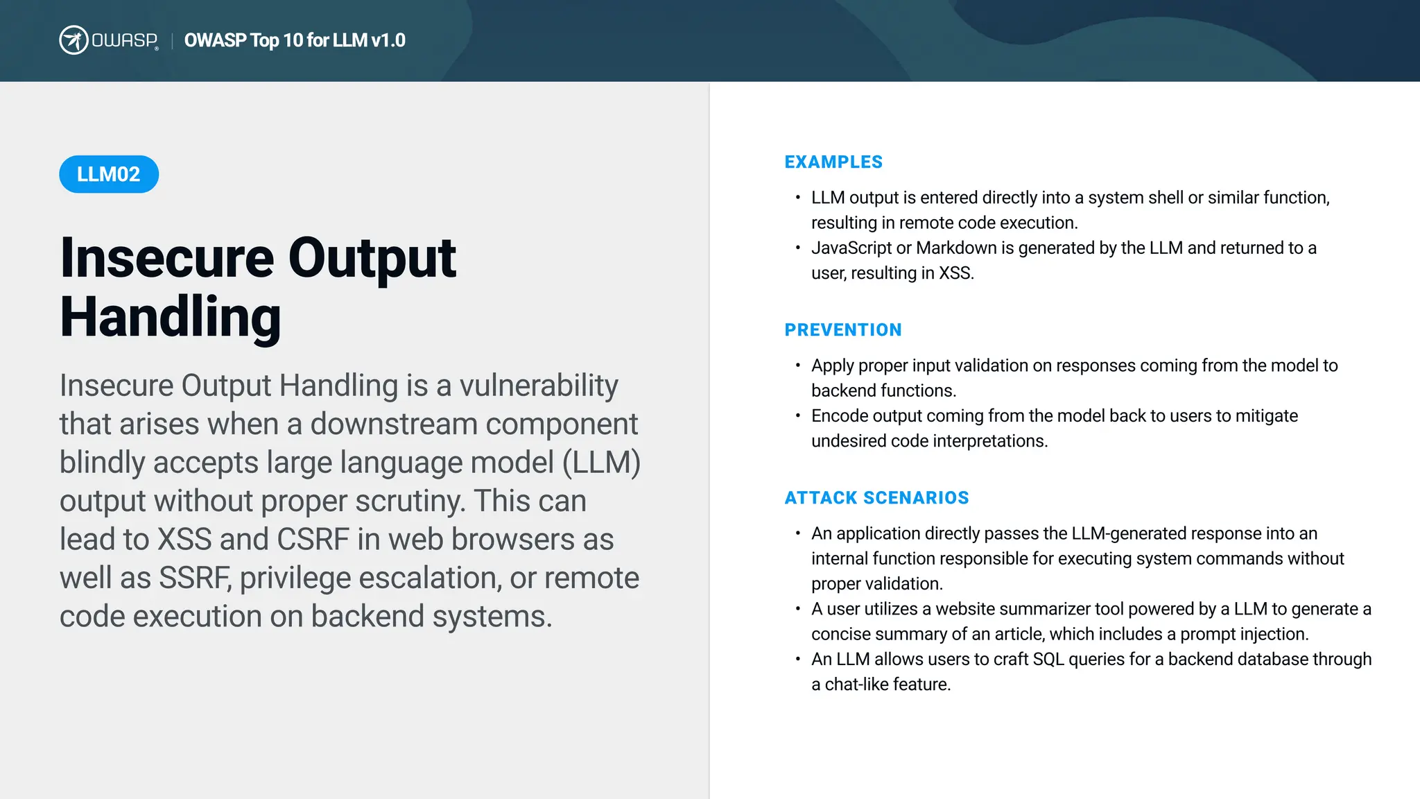 Insecure Output Handling is a vulnerability
that arises when a downstream component
blindly accepts large language model (LLM)
output without proper scrutiny. This can
lead to XSS and CSRF in web browsers as
well as SSRF, privilege escalation, or remote
code execution on backend systems.
EXAMPLES
LLM output is entered directly into a system shell or similar function,
resulting in remote code execution
JavaScript or Markdown is generated by the LLM and returned to a
user, resulting in XSS.
PREVENTION
Apply proper input validation on responses coming from the model to
backend functions
Encode output coming from the model back to users to mitigate
undesired code interpretations.
ATTACK SCENARIOS
An application directly passes the LLM-generated response into an
internal function responsible for executing system commands without
proper validation
A user utilizes a website summarizer tool powered by a LLM to generate a
concise summary of an article, which includes a prompt injection
An LLM allows users to craft SQL queries for a backend database through
a chat-like feature.
Insecure Output
Handling
LLM02
OWASPTop10forLLMv1.0
|
 