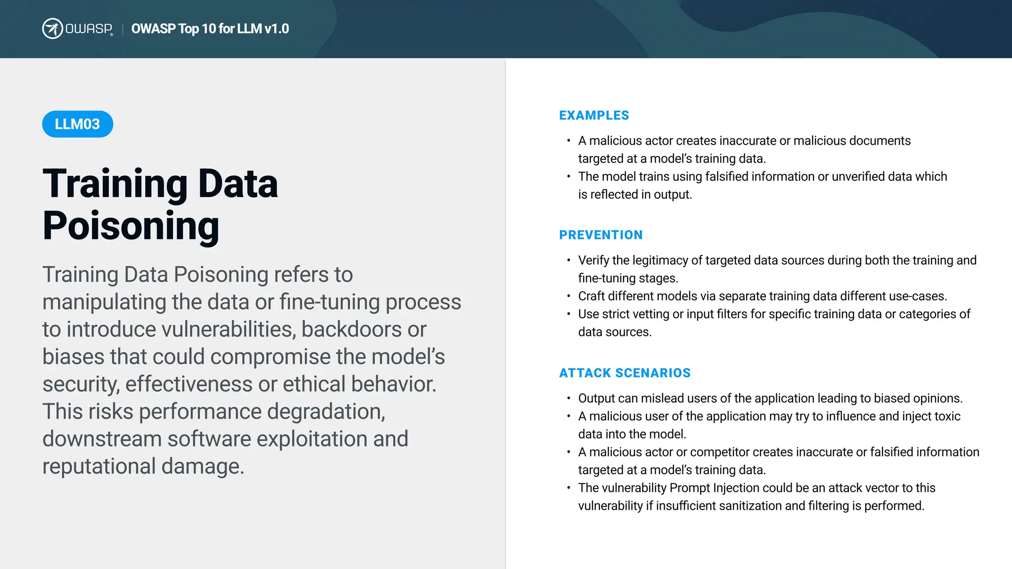 Training Data Poisoning refers to
manipulating the data or fine-tuning process
to introduce vulnerabilities, backdoors or
biases that could compromise the model’s
security, effectiveness or ethical behavior.
This risks performance degradation,
downstream software exploitation and
reputational damage.
EXAMPLES
A malicious actor creates inaccurate or malicious documents
targeted at a model’s training data
The model trains using falsified information or unverified data which
is reflected in output.
PREVENTION
Verify the legitimacy of targeted data sources during both the training and
fine-tuning stages
Craft different models via separate training data different use-cases
Use strict vetting or input filters for specific training data or categories of
data sources.
ATTACK SCENARIOS
Output can mislead users of the application leading to biased opinions
A malicious user of the application may try to influence and inject toxic
data into the model
A malicious actor or competitor creates inaccurate or falsified information
targeted at a model’s training data
The vulnerability Prompt Injection could be an attack vector to this
vulnerability if insufficient sanitization and filtering is performed.
Training Data
Poisoning
LLM03
OWASP T
op 10 for LLM v1.0
|
 