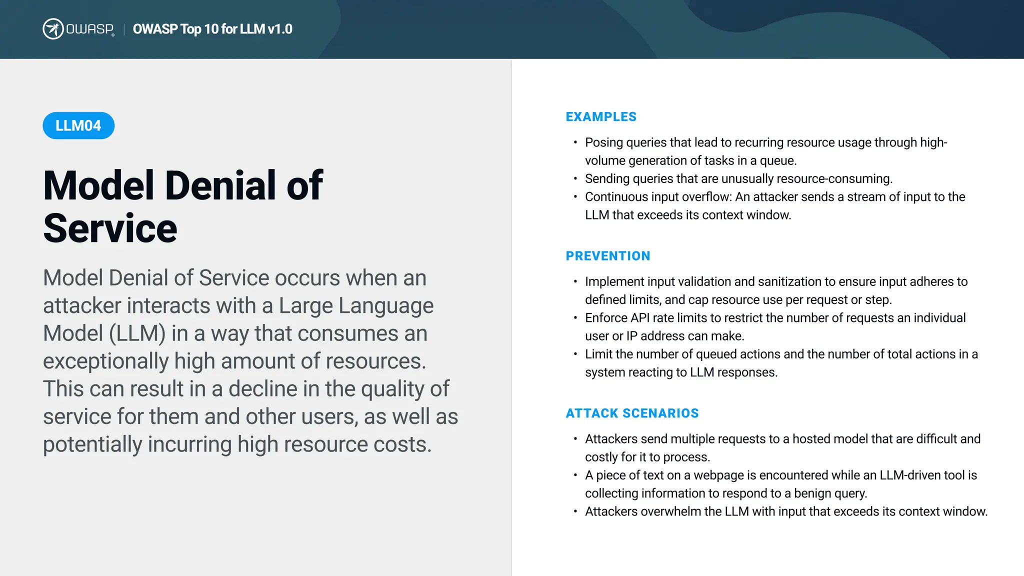 Model Denial of Service occurs when an
attacker interacts with a Large Language
Model (LLM) in a way that consumes an
exceptionally high amount of resources.
This can result in a decline in the quality of
service for them and other users, as well as
potentially incurring high resource costs.
EXAMPLES
Posing queries that lead to recurring resource usage through high-
volume generation of tasks in a queue
Sending queries that are unusually resource-consuming
Continuous input overflow: An attacker sends a stream of input to the
LLM that exceeds its context window.
PREVENTION
Implement input validation and sanitization to ensure input adheres to
defined limits, and cap resource use per request or step
Enforce API rate limits to restrict the number of requests an individual
user or IP address can make
Limit the number of queued actions and the number of total actions in a
system reacting to LLM responses.
AT TACK SCEN ARIOS
Attackers send multiple requests to a hosted model that are difficult and
costly for it to process
A piece of text on a webpage is encountered while an LLM-driven tool is
collecting information to respond to a benign query
Attackers overwhelm the LLM with input that exceeds its context window.
Model Denial of
Service
LLM04
OWASP T
op 10 for LLM v1.0
|
 