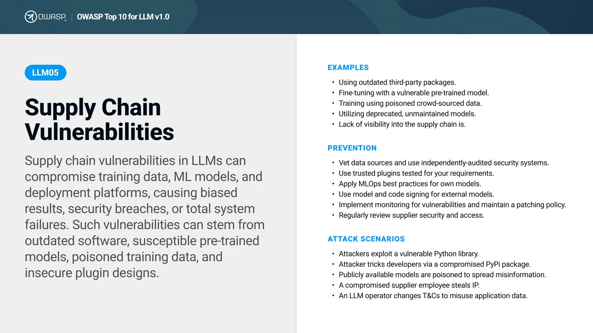 Supply chain vulnerabilities in LLMs can
compromise training data, ML models, and
deployment platforms, causing biased
results, security breaches, or total system
failures. Such vulnerabilities can stem from
outdated software, susceptible pre-trained
models, poisoned training data, and
insecure plugin designs.
EXAMPLES
Using outdated third-party packages
Fine-tuning with a vulnerable pre-trained model
Training using poisoned crowd-sourced data
Utilizing deprecated, unmaintained models
Lack of visibility into the supply chain is.
PREVENTION
Vet data sources and use independently-audited security systems
Use trusted plugins tested for your requirements
Apply MLOps best practices for own models
Use model and code signing for external models
Implement monitoring for vulnerabilities and maintain a patching policy
Regularly review supplier security and access.
ATTACK SCENARIOS
Attackers exploit a vulnerable Python library
Attacker tricks developers via a compromised PyPi package
Publicly available models are poisoned to spread misinformation
A compromised supplier employee steals IP
An LLM operator changes T&Cs to misuse application data.
Supply Chain
Vulnerabilities
LLM05
OWASP T
op 10 for LLM v1.0
|
 