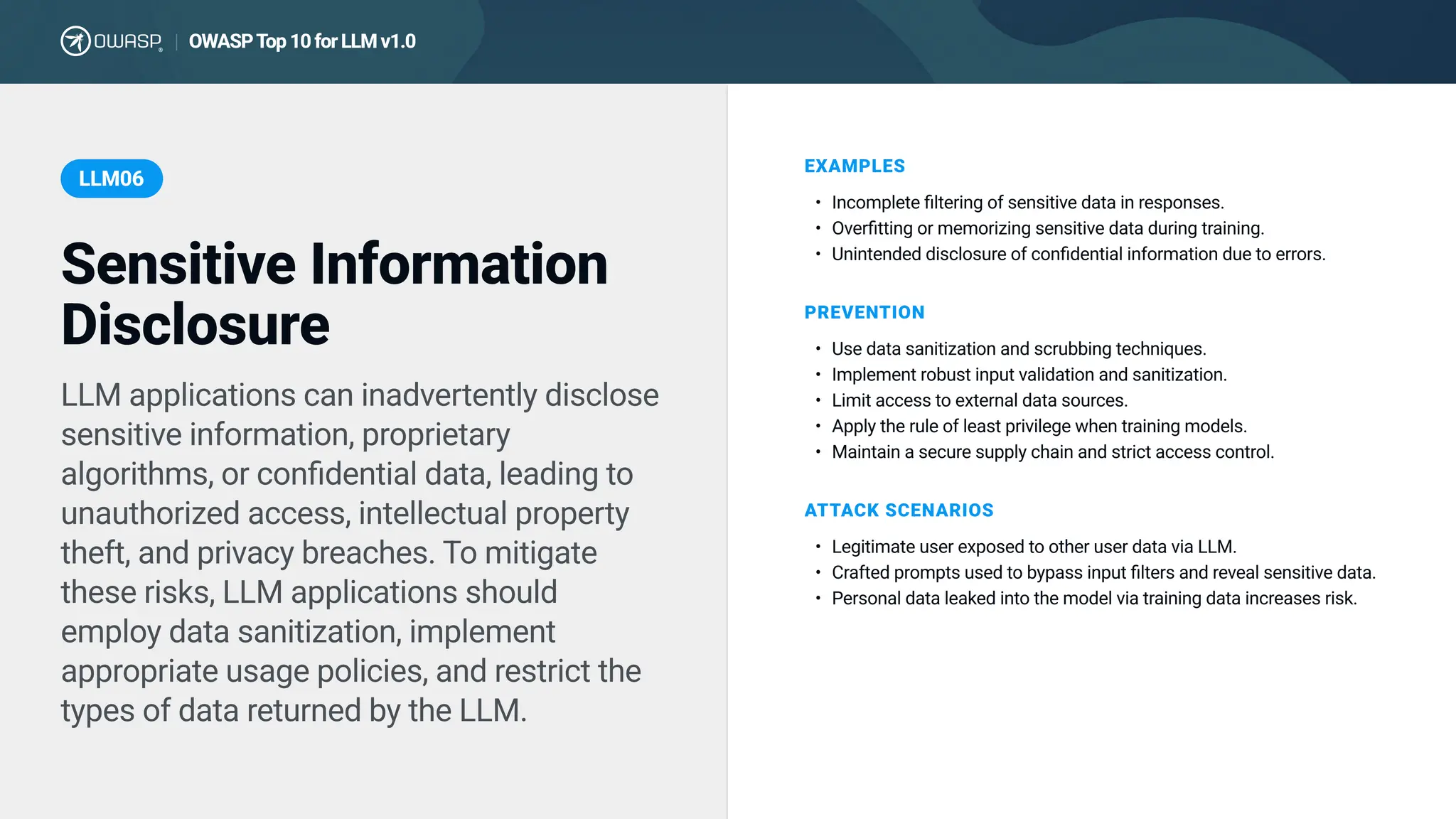 LLM applications can inadvertently disclose
sensitive information, proprietary
algorithms, or confidential data, leading to
unauthorized access, intellectual property
theft, and privacy breaches. To mitigate
these risks, LLM applications should
employ data sanitization, implement
appropriate usage policies, and restrict the
types of data returned by the LLM.
EXAMPLES
Incomplete filtering of sensitive data in responses
Overfitting or memorizing sensitive data during training
Unintended disclosure of confidential information due to errors.
PREVENTION
Use data sanitization and scrubbing techniques
Implement robust input validation and sanitization
Limit access to external data sources
Apply the rule of least privilege when training models
Maintain a secure supply chain and strict access control.
ATTACK SCENARIOS
Legitimate user exposed to other user data via LLM
Crafted prompts used to bypass input filters and reveal sensitive data
Personal data leaked into the model via training data increases risk.
Sensitive Information
Disclosure
LLM06
OWASPTop10forLLMv1.0
|
 