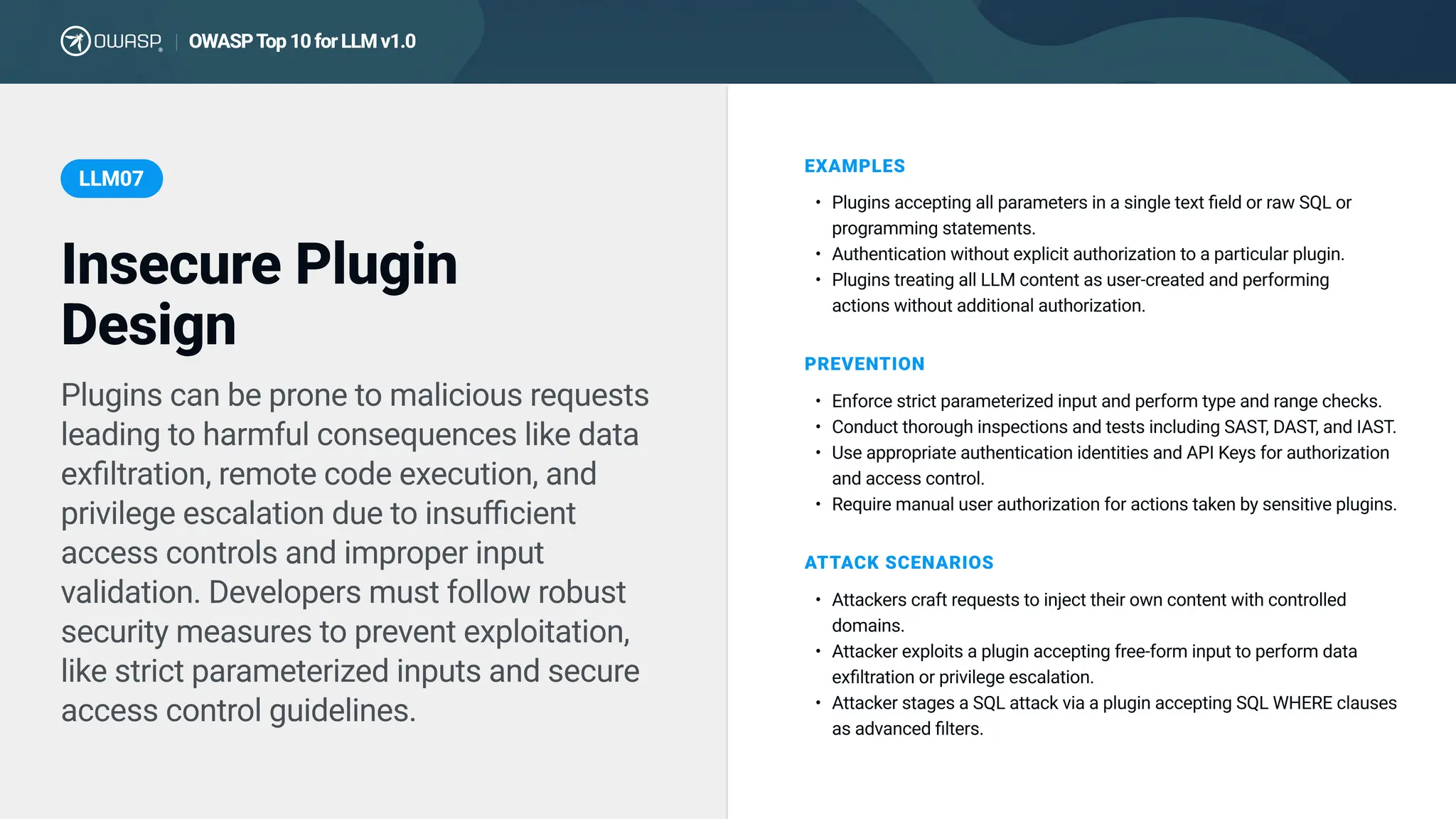 Plugins can be prone to malicious requests
leading to harmful consequences like data
exfiltration, remote code execution, and
privilege escalation due to insufficient
access controls and improper input
validation. Developers must follow robust
security measures to prevent exploitation,
like strict parameterized inputs and secure
access control guidelines.
EXAMPLES
Plugins accepting all parameters in a single text field or raw SQL or
programming statements
Authentication without explicit authorization to a particular plugin
Plugins treating all LLM content as user-created and performing
actions without additional authorization.
PREVENTION
Enforce strict parameterized input and perform type and range checks
Conduct thorough inspections and tests including SAST, DAST, and IAST
Use appropriate authentication identities and API Keys for authorization
and access control
Require manual user authorization for actions taken by sensitive plugins.
ATTACK SCENARIOS
Attackers craft requests to inject their own content with controlled
domains
Attacker exploits a plugin accepting free-form input to perform data
exfiltration or privilege escalation
Attacker stages a SQL attack via a plugin accepting SQL WHERE clauses
as advanced filters.
Insecure Plugin
Design
LLM07
OWASPTop 10 for LLM v1.0
|
 