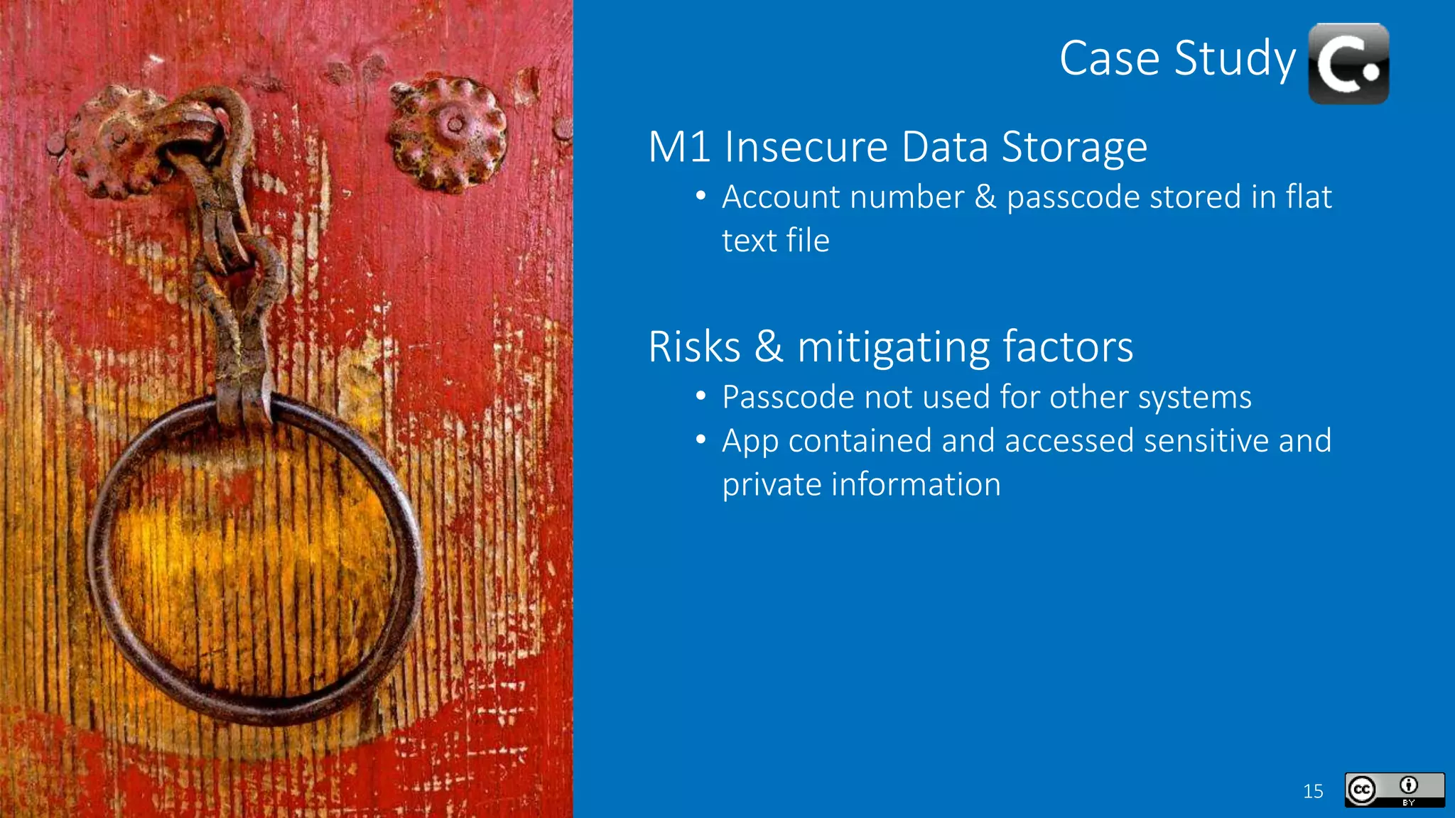 15
Case Study
M1 Insecure Data Storage
• Account number & passcode stored in flat
text file
Risks & mitigating factors
• Passcode not used for other systems
• App contained and accessed sensitive and
private information
 