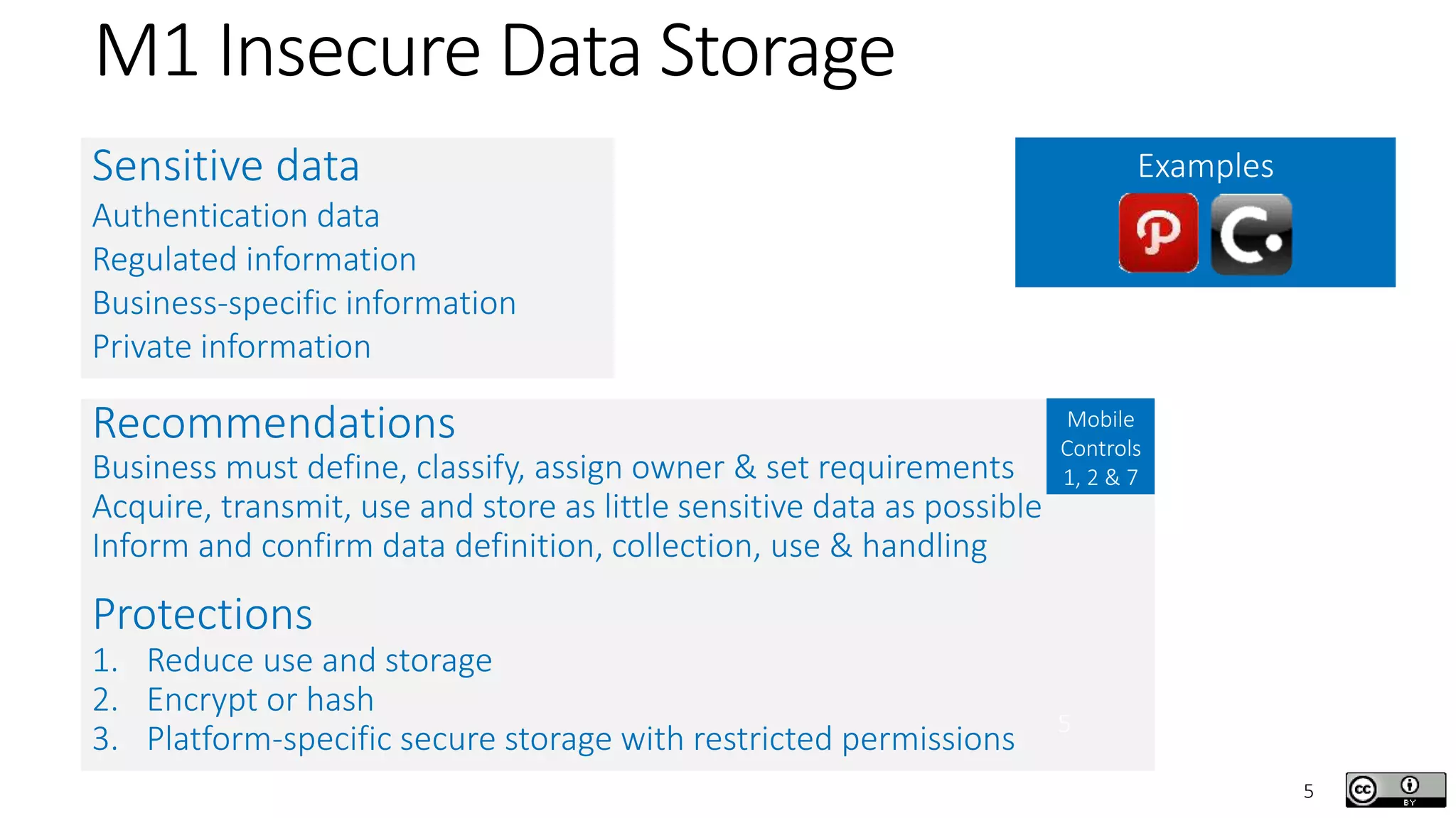 5
M1 Insecure Data Storage
Sensitive data
Authentication data
Regulated information
Business-specific information
Private information
Examples
Recommendations
Business must define, classify, assign owner & set requirements
Acquire, transmit, use and store as little sensitive data as possible
Inform and confirm data definition, collection, use & handling
Protections
1. Reduce use and storage
2. Encrypt or hash
3. Platform-specific secure storage with restricted permissions
Mobile
Controls
1, 2 & 7
5
 