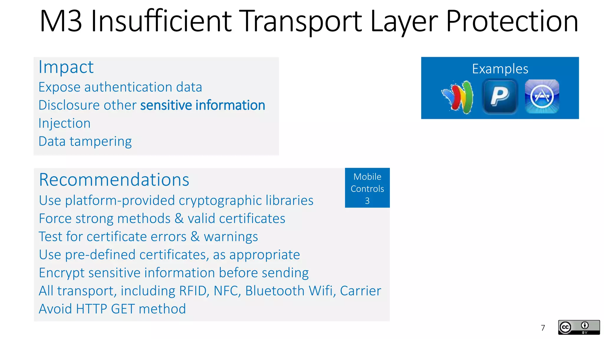7
M3 Insufficient Transport Layer Protection
ExamplesImpact
Expose authentication data
Disclosure other sensitive information
Injection
Data tampering
Recommendations
Use platform-provided cryptographic libraries
Force strong methods & valid certificates
Test for certificate errors & warnings
Use pre-defined certificates, as appropriate
Encrypt sensitive information before sending
All transport, including RFID, NFC, Bluetooth Wifi, Carrier
Avoid HTTP GET method
Mobile
Controls
3
 