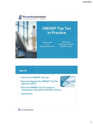 3/24/2011




                      OWASP Top Ten
                        in Practice

                      Jason Taylor           Dinis Cruz
                          CTO            Security Consultant
                   Security Innovation     OWASP Leader




Agenda


• Intro to the OWASP Top Ten
• How to Integrate the OWASP Top Ten
 into your SDLC
• How the OWASP Top Ten maps to
 compliance, standards and other drivers
• Conclusion




                                                                      1
 