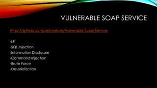 VULNERABLE SOAP SERVICE
https://github.com/anil-yelken/Vulnerable-Soap-Service
-LFI
-SQL Injection
-Information Disclosure
-Command Injection
-Brute Force
-Deserialization
 