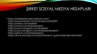 ŞIRKET SOSYAL MEDYA HESAPLARI
• https://kaleileriteknoloji.medium.com/
https://www.linkedin.com/company/54162391
https://twitter.com/kaleileri
https://twitter.com/kaleakademi
https://www.instagram.com/kaleileri/
https://www.instagram.com/kalesiberakademi
https://github.com/kaleakademi
https://www.youtube.com/results?search_query=kale+ileri+teknoloji+
 