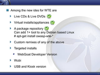 33
Among the new ides for WTE are
Live CDs & Live DVDs
Virtual installs/appliances
A package repository
Can add 1+ tool to any Debian based Linux
# apt-get install owasp-wte-*
Custom remixes of any of the above
Targeted installs
WebGoat Developer Version
Wubi
USB and Kiosk version
 