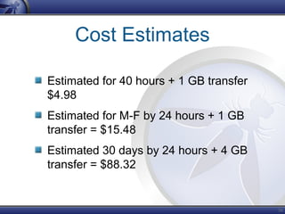 56
Cost Estimates
Estimated for 40 hours + 1 GB transfer
$4.98
Estimated for M-F by 24 hours + 1 GB
transfer = $15.48
Estimated 30 days by 24 hours + 4 GB
transfer = $88.32
 
