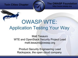 The OWASP Foundation
http://www.owasp.org
OWASP WTE:
Application Testing Your Way
Matt Tesauro
WTE and OpenStack Security Project Lead
matt.tesauro@owasp.org
Product Security Engineering Lead
Rackspace, the open cloud company
Twin Cities Chapter
 