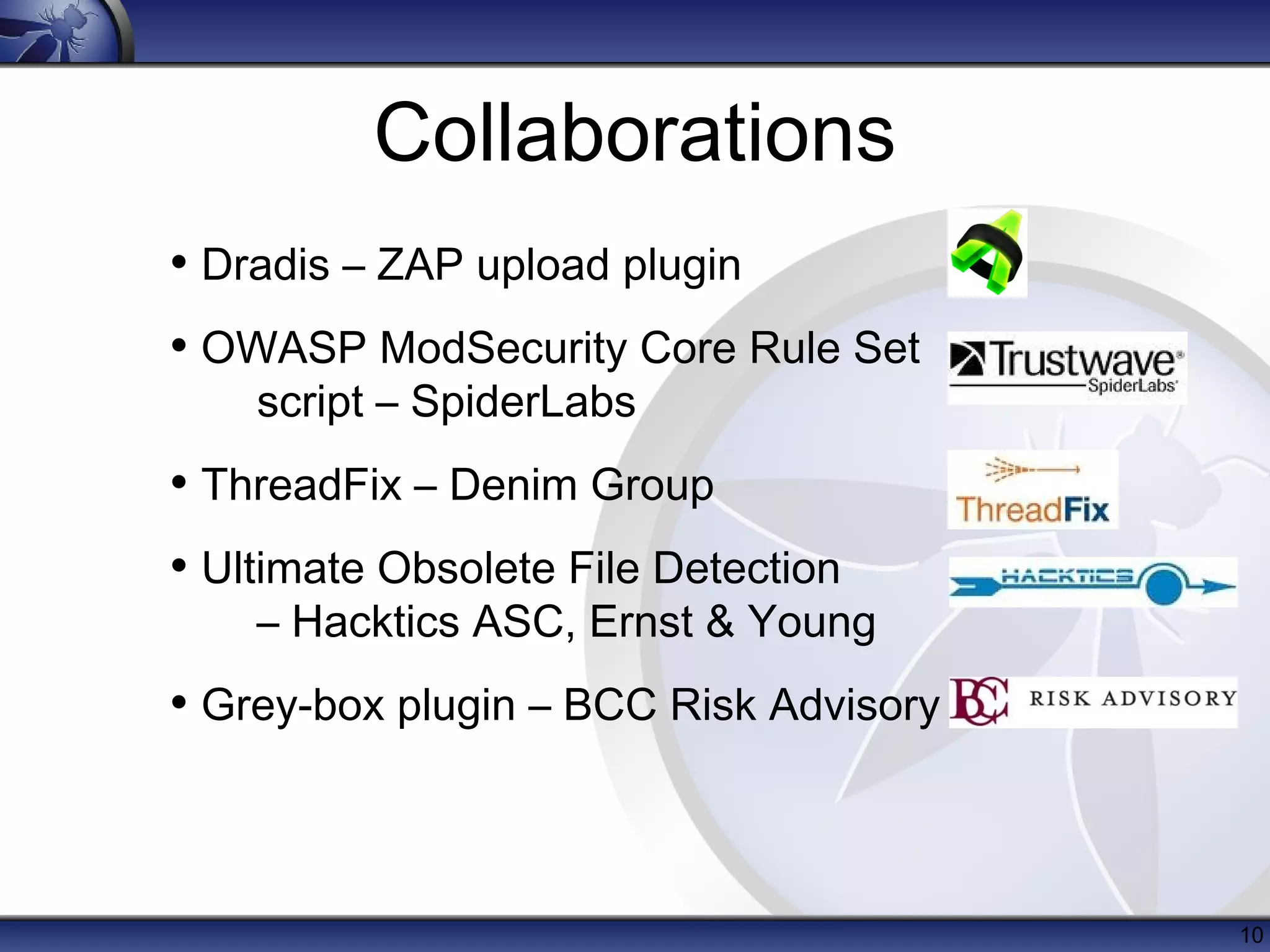 Collaborations
• Dradis – ZAP upload plugin
• OWASP ModSecurity Core Rule Set
    script – SpiderLabs
• ThreadFix – Denim Group
• Ultimate Obsolete File Detection
    – Hacktics ASC, Ernst & Young
• Grey-box plugin – BCC Risk Advisory



                                        10
 