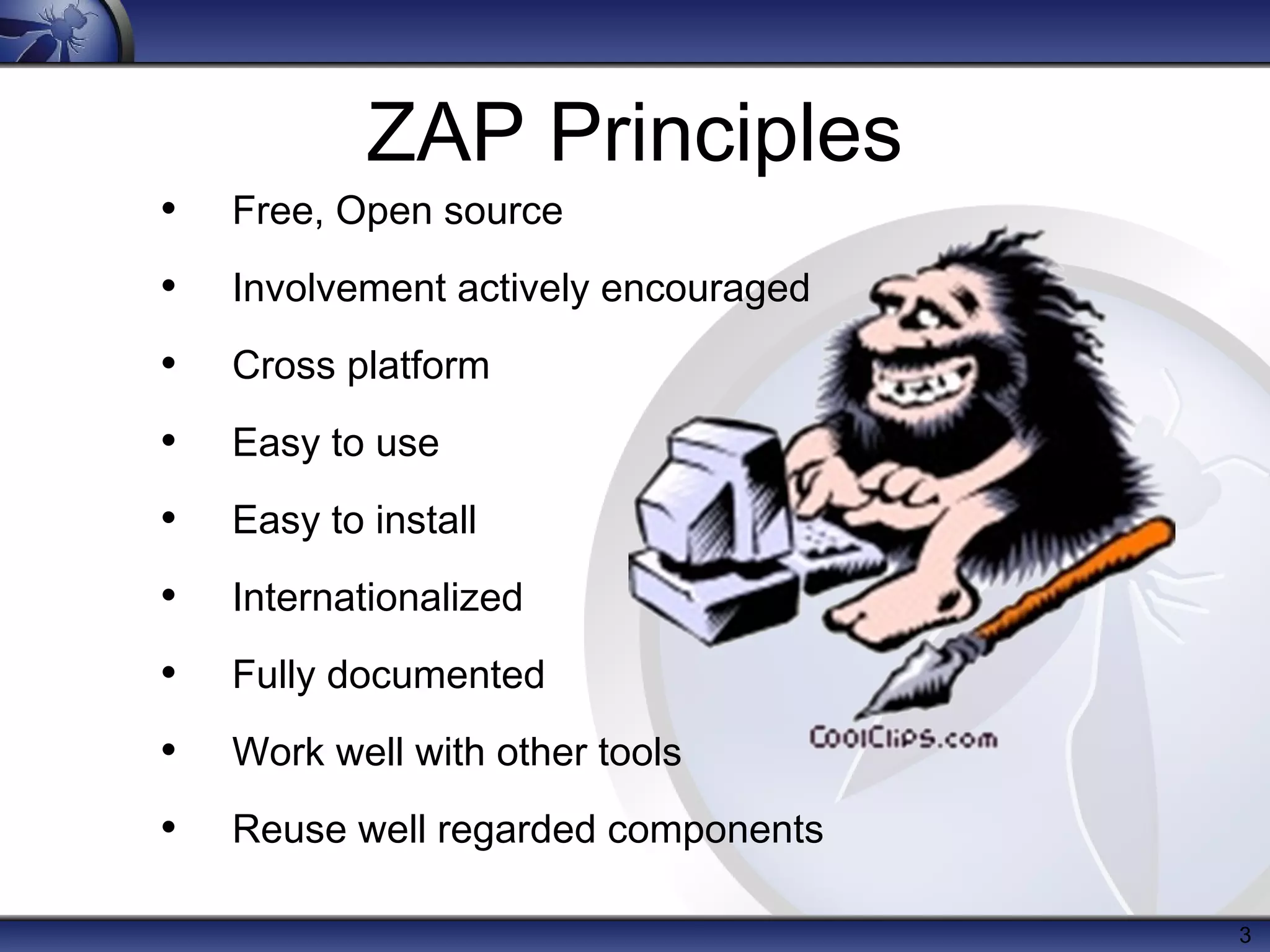 ZAP Principles
•   Free, Open source
•   Involvement actively encouraged
•   Cross platform
•   Easy to use
•   Easy to install
•   Internationalized
•   Fully documented
•   Work well with other tools
•   Reuse well regarded components

                                      3
 