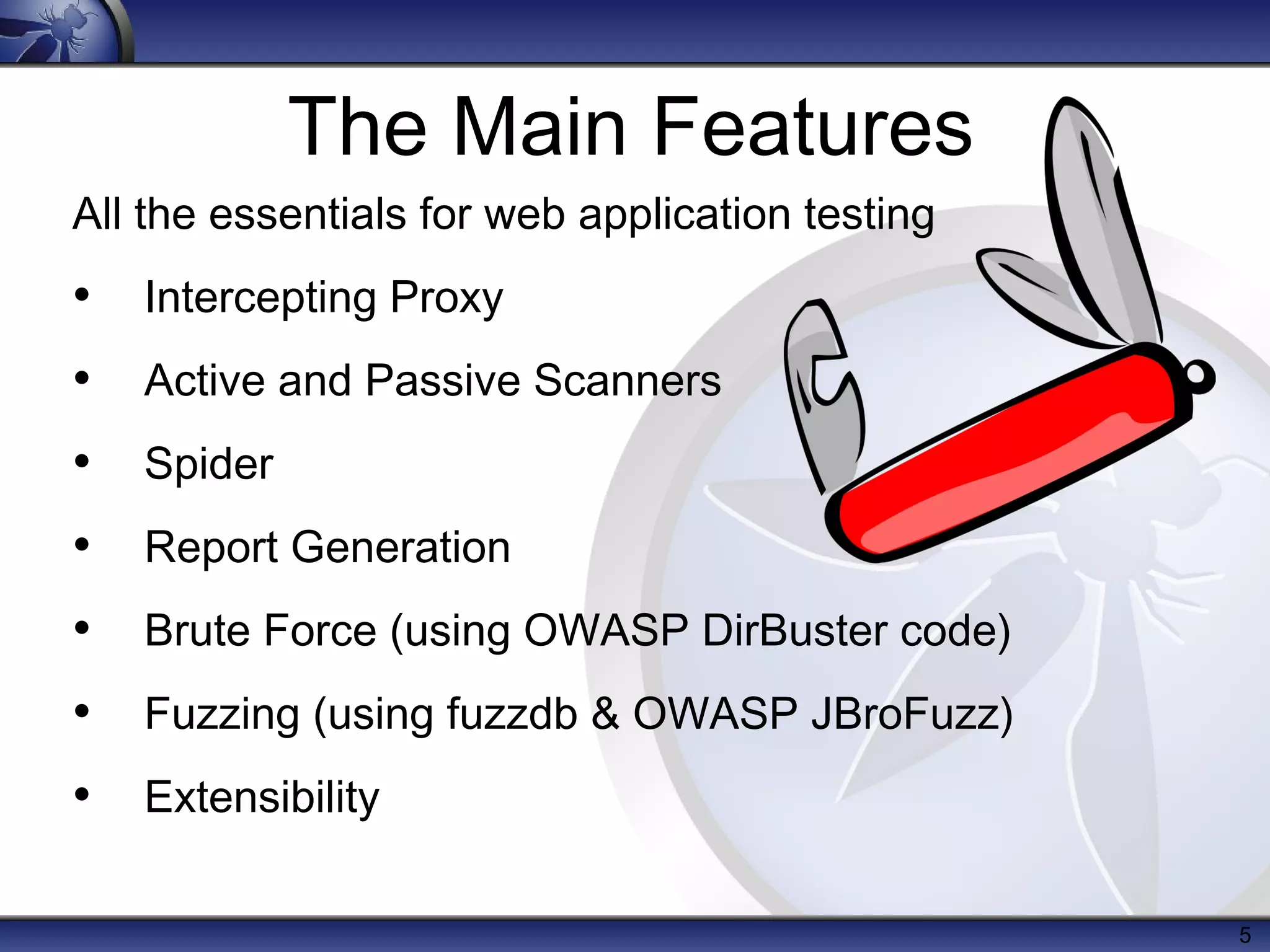 The Main Features
All the essentials for web application testing
• Intercepting Proxy
• Active and Passive Scanners
• Spider
• Report Generation
• Brute Force (using OWASP DirBuster code)
• Fuzzing (using fuzzdb & OWASP JBroFuzz)
• Extensibility

                                                 5
 