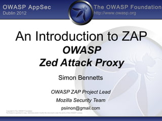 OWASP AppSec                                                                                                   The OWASP Foundation
Dublin 2012                                                                                                    http://www.owasp.org




             An Introduction to ZAP
                                                  OWASP
                                              Zed Attack Proxy
                                                                          Simon Bennetts

                                                               OWASP ZAP Project Lead
                                                                      Mozilla Security Team
 Copyright © The OWASP Foundation
                                                                              psiinon@gmail.com
 Permission is granted to copy, distribute and/or modify this document under the terms of the OWASP License.
 