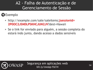 Segurança em aplicações web
bit.ly/owasp-fisl14
14
A2 - Falha de Autenticação e de
Gerenciamento de Sessão
Exemplo
http://example.com/sale/saleitems;jsessionid=
2P0OC2JSNDLPSKHCJUN2JV?dest=Hawaii
Se o link for enviado para alguém, a sessão completa do
estará indo junto, dando acesso a dados sensíveis
 