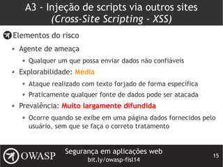 Segurança em aplicações web
bit.ly/owasp-fisl14
15
A3 - Injeção de scripts via outros sites
(Cross-Site Scripting - XSS)
Elementos do risco
Agente de ameaça
Qualquer um que possa enviar dados não confiáveis
Explorabilidade: Média
Ataque realizado com texto forjado de forma específica
Praticamente qualquer fonte de dados pode ser atacada
Prevalência: Muito largamente difundida
Ocorre quando se exibe em uma página dados fornecidos pelo
usuário, sem que se faça o correto tratamento
 
