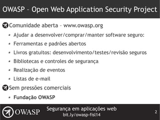 Segurança em aplicações web
bit.ly/owasp-fisl14
2
OWASP – Open Web Application Security Project
Comunidade aberta – www.owasp.org
Ajudar a desenvolver/comprar/manter software seguro:
Ferramentas e padrões abertos
Livros gratuitos: desenvolvimento/testes/revisão seguros
Bibliotecas e controles de segurança
Realização de eventos
Listas de e-mail
Sem pressões comerciais
Fundação OWASP
 