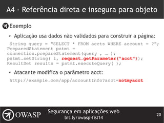 Segurança em aplicações web
bit.ly/owasp-fisl14
20
A4 - Referência direta e insegura para objeto
Exemplo
Aplicação usa dados não validados para construir a página:
String query = "SELECT * FROM accts WHERE account = ?";
PreparedStatement pstmt =
connection.prepareStatement(query , … );
pstmt.setString( 1, request.getParameter("acct"));
ResultSet results = pstmt.executeQuery( );
Atacante modifica o parâmetro acct:
http://example.com/app/accountInfo?acct=notmyacct
 