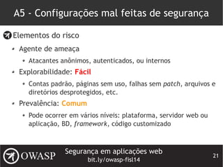 Segurança em aplicações web
bit.ly/owasp-fisl14
21
A5 - Configurações mal feitas de segurança
Elementos do risco
Agente de ameaça
Atacantes anônimos, autenticados, ou internos
Explorabilidade: Fácil
Contas padrão, páginas sem uso, falhas sem patch, arquivos e
diretórios desprotegidos, etc.
Prevalência: Comum
Pode ocorrer em vários níveis: plataforma, servidor web ou
aplicação, BD, framework, código customizado
 