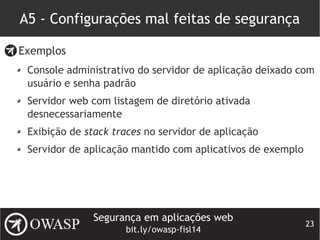 Segurança em aplicações web
bit.ly/owasp-fisl14
23
A5 - Configurações mal feitas de segurança
Exemplos
Console administrativo do servidor de aplicação deixado com
usuário e senha padrão
Servidor web com listagem de diretório ativada
desnecessariamente
Exibição de stack traces no servidor de aplicação
Servidor de aplicação mantido com aplicativos de exemplo
 