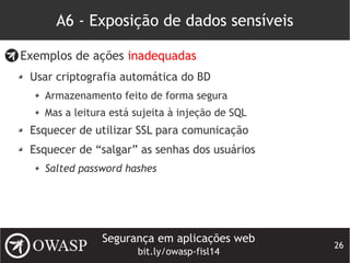 Segurança em aplicações web
bit.ly/owasp-fisl14
26
A6 - Exposição de dados sensíveis
Exemplos de ações inadequadas
Usar criptografia automática do BD
Armazenamento feito de forma segura
Mas a leitura está sujeita à injeção de SQL
Esquecer de utilizar SSL para comunicação
Esquecer de “salgar” as senhas dos usuários
Salted password hashes
 