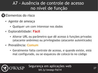 Segurança em aplicações web
bit.ly/owasp-fisl14
27
A7 - Ausência de controle de acesso
no nível de função
Elementos do risco
Agente de ameaça
Qualquer um com interesse nos dados
Explorabilidade: Fácil
Alterar URL ou parâmetro que dê acesso à funções privadas
(atacante anônimo) ou privilegiadas (atacante autenticado)
Prevalência: Comum
Geralmente falta controle de acesso, e quando existe, está
mal configurado, ou se esqueceu de colocá-lo no código
 