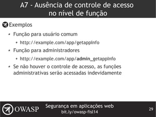 Segurança em aplicações web
bit.ly/owasp-fisl14
29
A7 - Ausência de controle de acesso
no nível de função
Exemplos
Função para usuário comum
http://example.com/app/getappInfo
Função para administradores
http://example.com/app/admin_getappInfo
Se não houver o controle de acesso, as funções
administrativas serão acessadas indevidamente
 