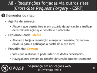 Segurança em aplicações web
bit.ly/owasp-fisl14
30
A8 - Requisições forjadas via outros sites
(Cross-Site Request Forgery - CSRF)
Elementos do risco
Agente de ameaça
Alguém que deseja forçar um usuário da aplicação a realizar
determinada ação que beneficie o atacante
Explorabilidade: Média
Atacante forja a requisição e engana o usuário, fazendo-o
enviá-la para a aplicação à partir de outro local
Prevalência: Comum
Sites que o atacante pode inferir os dados necessários
Navegadores enviam os cookies de sessão automaticamente
 