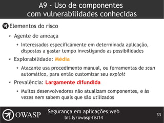 Segurança em aplicações web
bit.ly/owasp-fisl14
33
A9 - Uso de componentes
com vulnerabilidades conhecidas
Elementos do risco
Agente de ameaça
Interessados especificamente em determinada aplicação,
dispostos a gastar tempo investigando as possibilidades
Explorabilidade: Média
Atacante usa procedimento manual, ou ferramentas de scan
automático, para então customizar seu exploit
Prevalência: Largamente difundida
Muitos desenvolvedores não atualizam componentes, e às
vezes nem sabem quais que são utilizados
 