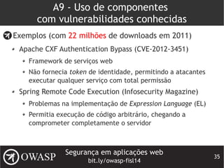 Segurança em aplicações web
bit.ly/owasp-fisl14
35
A9 - Uso de componentes
com vulnerabilidades conhecidas
Exemplos (com 22 milhões de downloads em 2011)
Apache CXF Authentication Bypass (CVE-2012-3451)
Framework de serviços web
Não fornecia token de identidade, permitindo a atacantes
executar qualquer serviço com total permissão
Spring Remote Code Execution (Infosecurity Magazine)
Problemas na implementação de Expression Language (EL)
Permitia execução de código arbitrário, chegando a
comprometer completamente o servidor
 