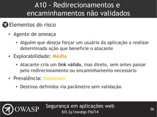 Segurança em aplicações web
bit.ly/owasp-fisl14
36
A10 - Redirecionamentos e
encaminhamentos não validados
Elementos do risco
Agente de ameaça
Alguém que deseja forçar um usuário da aplicação a realizar
determinada ação que beneficie o atacante
Explorabilidade: Média
Atacante cria um link válido, mas direto, sem antes passar
pelo redirecionamento ou encaminhamento necessário
Prevalência: Incomum
Destinos definidos via parâmetro sem validação
 